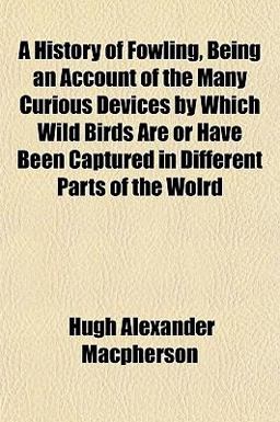 A History of Fowling, Being an Account of the Many Curious Devices by Which Wild Birds Are or Have Been Captured in Different Parts of the Wolrd A History of Fowling, Being an Account of the Many Curious Devices by Which Wild Birds Are or Have Been Captured in Different Parts of the Wolrd