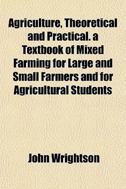 Agriculture, Theoretical and Practical a Textbook of ed Farming for Large and Small Farmers and for Agricultural Students