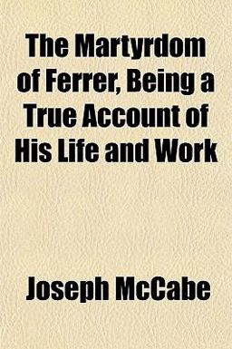 The Martyrdom of Ferrer, Being a True Account of His Life and Work