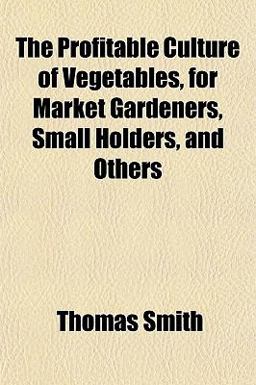 The Profitable Culture of Vegetables, for Market Gardeners, Small Holders, and Others