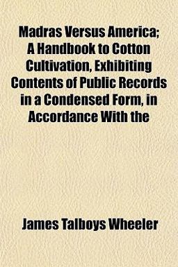 Madras Versus America; a Handbook to Cotton Cultivation, Exhibiting Contents of Public Records in a Condensed Form, in Accordance With Madras Versus America; a Handbook to Cotton Cultivation, Exhibiting Contents of Public Records in a Condensed Form, in Accordance With
