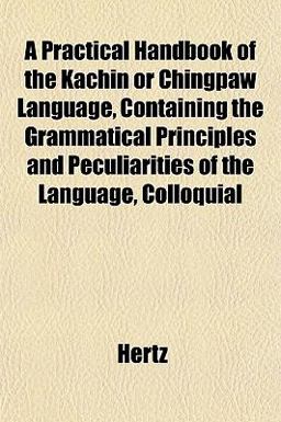 A Practical Handbook of the Kachin or Chingpaw Language, Containing the Grammatical Principles and Peculiarities of the Language, Colloquial