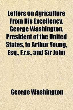 Letters on Agriculture from His Excellency, George Washington, President of the United States, to Arthur Young, Esq , F R S , and Sir John