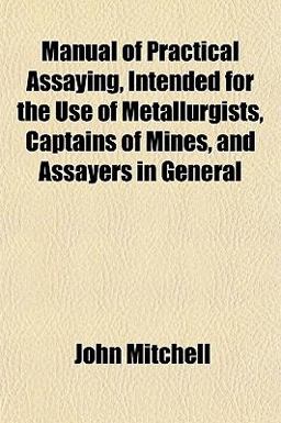Manual of Practical Assaying, Intended for the Use of Metallurgists, Captains of Mines, and Assayers in General