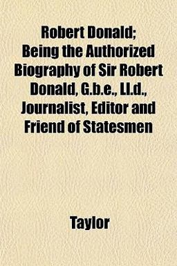 Robert Donald; Being the Authorized Biography of Sir Robert Donald, G B E , Ll D , Journalist, Editor and Friend of Statesmen Robert Donald; Being the Authorized Biography of Sir Robert Donald, G B E , Ll D , Journalist, Editor and Friend of Statesmen