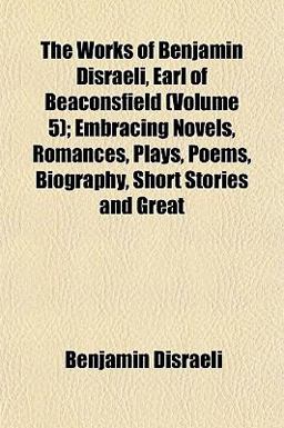 The Works of Benjamin Disraeli, Earl of Beaconsfield; Embracing Novels, Romances, Plays, Poems, Biography, Short Stories and Great