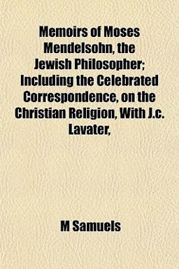 Memoirs of Moses Mendelsohn, the Jewish Philosopher; Including the Celebrated Correspondence, on the Christian Religion, with J C Lavater