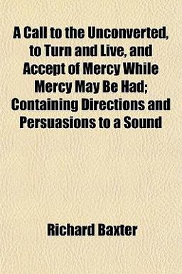 A Call to the Unconverted, to Turn and Live, and Accept of Mercy While Mercy May Be Had; Containing Directions and Persuasions to a Sound