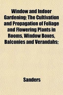 Window and Indoor Gardening; the Cultivation and Propagation of Foliage and Flowering Plants in Rooms, Window Boxes, Balconies and Verandahs;