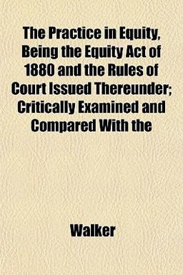 The Practice in Equity, Being the Equity Act of 1880 and the Rules of Court Issued Thereunder; Critically Examined and Compared With