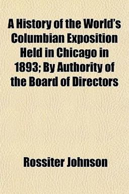 A History of the World's Columbian Exposition Held in Chicago in 1893; by Authority of the Board of Directors A History of the World's Columbian Exposition Held in Chicago in 1893; by Authority of the Board of Directors