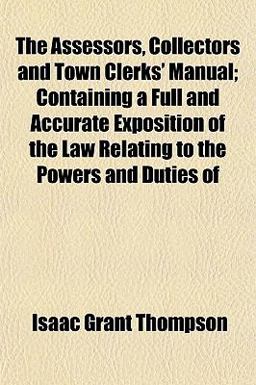 The Assessors, Collectors and Town Clerks' Manual; Containing a Full and Accurate Exposition of the Law Relating to the Powers and Duties Of