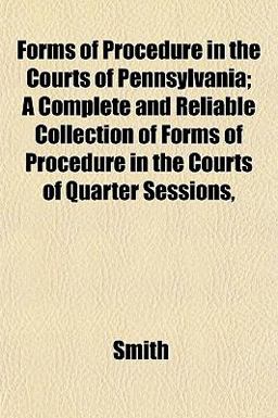 Forms of Procedure in the Courts of Pennsylvania; a Complete and Reliable Collection of Forms of Procedure in the Courts of Quarter Sessions