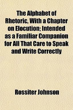 The Alphabet of Rhetoric, with a Chapter on Elocution; Intended As a Familiar Companion for All That Care to Speak and Write Correctly The Alphabet of Rhetoric, with a Chapter on Elocution; Intended As a Familiar Companion for All That Care to Speak and Write Correctly