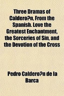 Three Dramas of Caldero´N, from the Spanish Love the Greatest Enchantment, the Sorceries of Sin, and the Devotion of the Cross