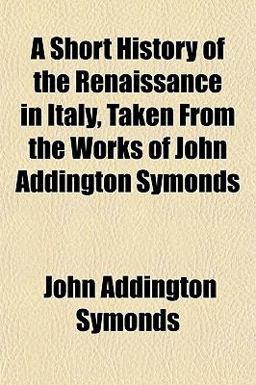 A Short History of the Renaissance in Italy, Taken from the Works of John Addington Symonds