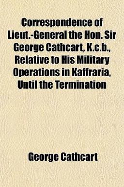 Correspondence of Lieut -General the Hon Sir George Cathcart, K C B , Relative to His Military Operations in Kaffraria, until the Termination