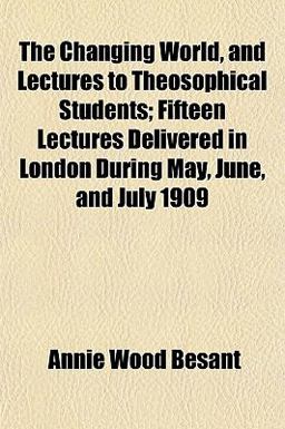 The Changing World, and Lectures to Theosophical Students; Fifteen Lectures Delivered in London During May, June, and July 1909