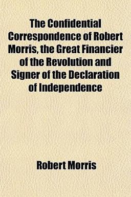 The Confidential Correspondence of Robert Morris, the Great Financier of the Revolution and Signer of the Declaration of Independence