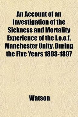 An Account of an Investigation of the Sickness and Mortality Experience of the I O O F Manchester Unity, During the Five Years 1893-1897