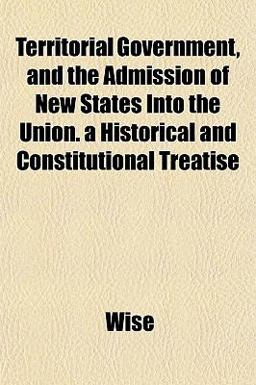 Territorial Government, and the Admission of New States into the Union a Historical and Constitutional Treatise