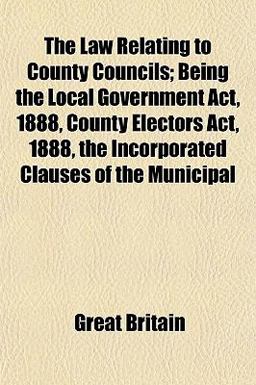 The Law Relating to County Councils; Being the Local Government Act, 1888, County Electors Act, 1888, the Incorporated Clauses of the Municipal
