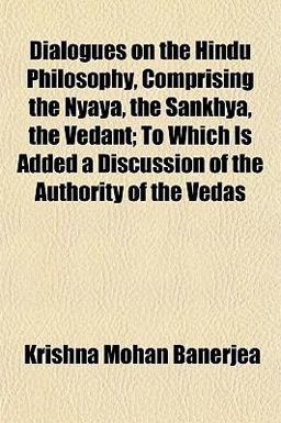 Dialogues on the Hindu Philosophy, Comprising the Nyaya, the Sankhya, the Vedant; to Which Is Added a Discussion of the Authority of the Vedas