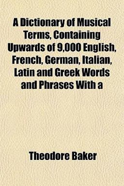 A Dictionary of Musical Terms, Containing Upwards of 9,000 English, French, German, Italian, Latin and Greek Words and Phrases With