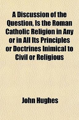 A Discussion of the Question, Is the Roman Catholic Religion, in Any or in All Its Principles or Doctrines, Inimical to Civil or Religious