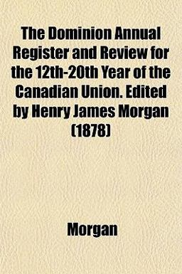 The Dominion Annual Register and Review for the 12th-20th Year of the Canadian Union Edited by Henry James Morgan