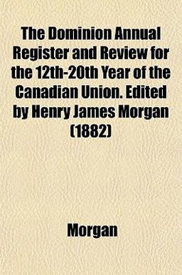 The Dominion Annual Register and Review for the 12th-20th Year of the Canadian Union Edited by Henry James Morgan