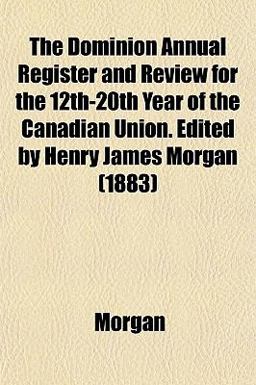 The Dominion Annual Register and Review for the 12th-20th Year of the Canadian Union Edited by Henry James Morgan