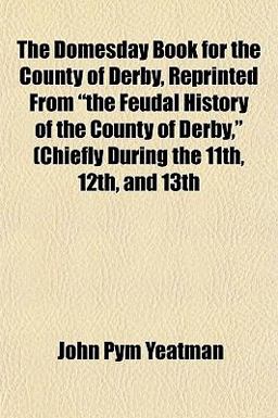 The Domesday Book for the County of Derby, Reprinted from the Feudal History of the County of Derby, (Chiefly During the 11th, 12th, And