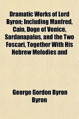 Dramatic Works of Lord Byron; Including Manfred, Cain, Doge of Venice, Sardanapalus, and the Two Foscari, Together with His Hebrew Melodies And