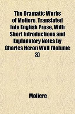The Dramatic Works of Molière Translated into English Prose, with Short Introductions and Explanatory Notes by Charles Heron Wall