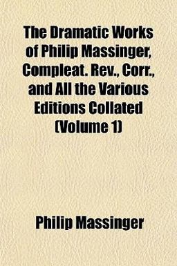 The Dramatic Works of Philip Massinger, Compleat Rev , Corr , and All the Various Editions Collated