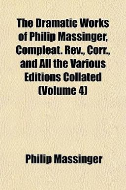 The Dramatic Works of Philip Massinger, Compleat Rev , Corr , and All the Various Editions Collated