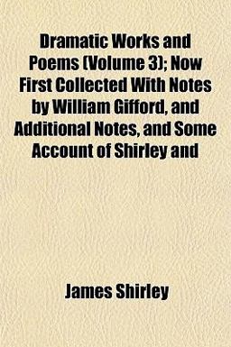 Dramatic Works and Poems; Now First Collected with Notes by William Gifford, and Additional Notes, and Some Account of Shirley And