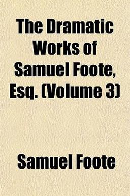 The Dramatic Works of Samuel Foote, Esq The Dramatic Works of Samuel Foote, Esq