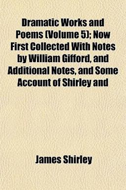 Dramatic Works and Poems; Now First Collected with Notes by William Gifford, and Additional Notes, and Some Account of Shirley And