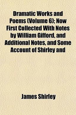 Dramatic Works and Poems; Now First Collected with Notes by William Gifford, and Additional Notes, and Some Account of Shirley And