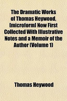 The Dramatic Works of Thomas Heywood, [Microform] Now First Collected with Illustrative Notes and a Memoir of the Author