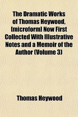 The Dramatic Works of Thomas Heywood, [Microform] Now First Collected with Illustrative Notes and a Memoir of the Author