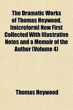 The Dramatic Works of Thomas Heywood, [Microform] Now First Collected with Illustrative Notes and a Memoir of the Author