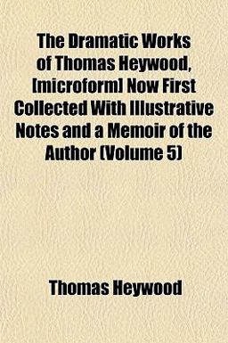 The Dramatic Works of Thomas Heywood, [Microform] Now First Collected with Illustrative Notes and a Memoir of the Author