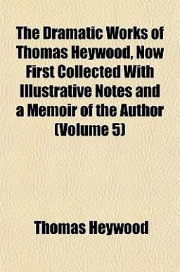 The Dramatic Works of Thomas Heywood, Now First Collected with Illustrative Notes and a Memoir of the Author