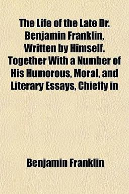 The Life of the Late Dr Benjamin Franklin, Written by Himself Together with a Number of His Humorous, Moral, and Literary Essays, Chiefly In