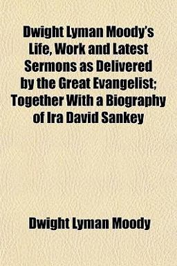 Dwight Lyman Moody's Life, Work and Latest Sermons As Delivered by the Great Evangelist; Together with a Biography of Ira David Sankey Dwight Lyman Moody's Life, Work and Latest Sermons As Delivered by the Great Evangelist; Together with a Biography of Ira David Sankey