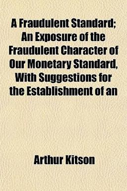 An A Fraudulent Standard; an Exposure of the Fraudulent Character of Our Monetary Standard, with Suggestions for the Establishment Of