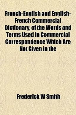 French-English and English-French Commercial Dictionary, of the Words and Terms Used in Commercial Correspondence Which Are Not Given In
